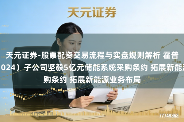 天元证券-股票配资交易流程与实盘规则解析 霍普股份（301024）子公司坚毅5亿元储能系统采购条约 拓展新能源业务布局