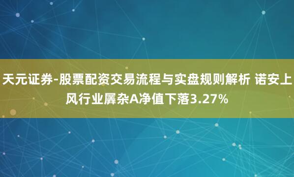 天元证券-股票配资交易流程与实盘规则解析 诺安上风行业羼杂A净值下落3.27%