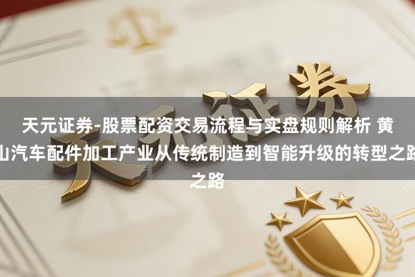 天元证券-股票配资交易流程与实盘规则解析 黄山汽车配件加工产业从传统制造到智能升级的转型之路
