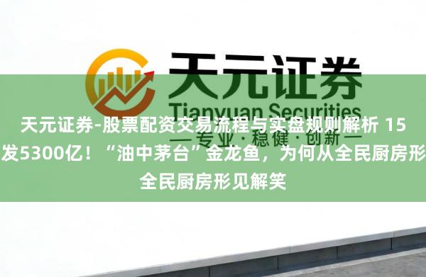 天元证券-股票配资交易流程与实盘规则解析 15个月挥发5300亿！“油中茅台”金龙鱼，为何从全民厨房形见解笑
