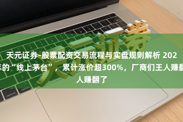 天元证券-股票配资交易流程与实盘规则解析 2025年的“线上茅台”，累计涨价超300%，厂商们王人赚翻了