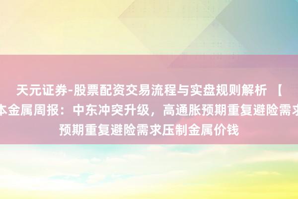 天元证券-股票配资交易流程与实盘规则解析 【华西有色】基本金属周报：中东冲突升级，高通胀预期重复避险需求压制金属价钱