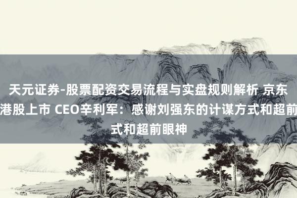 天元证券-股票配资交易流程与实盘规则解析 京东健康港股上市 CEO辛利军：感谢刘强东的计谋方式和超前眼神